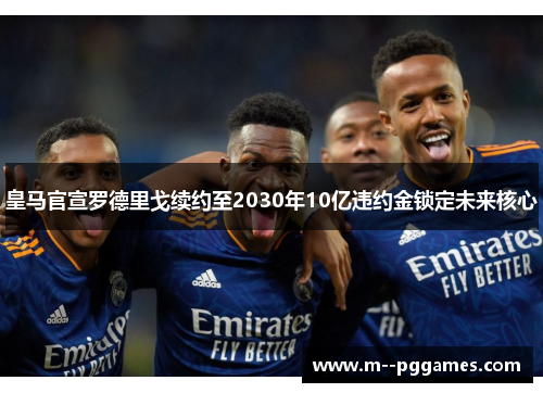 皇马官宣罗德里戈续约至2030年10亿违约金锁定未来核心