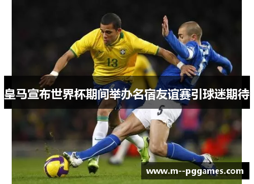 皇马宣布世界杯期间举办名宿友谊赛引球迷期待