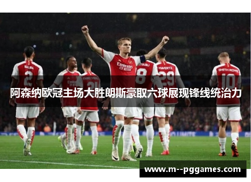 阿森纳欧冠主场大胜朗斯豪取六球展现锋线统治力