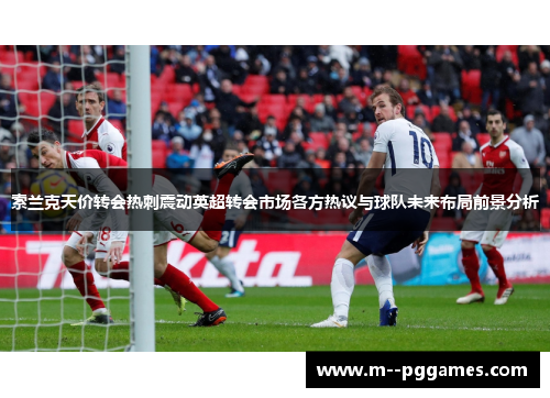 索兰克天价转会热刺震动英超转会市场各方热议与球队未来布局前景分析
