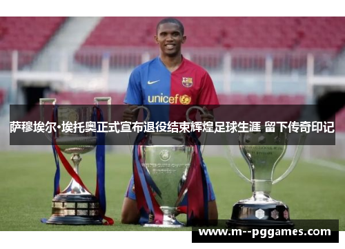 萨穆埃尔·埃托奥正式宣布退役结束辉煌足球生涯 留下传奇印记