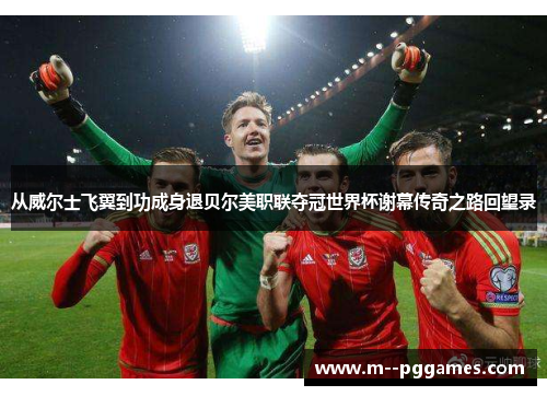 从威尔士飞翼到功成身退贝尔美职联夺冠世界杯谢幕传奇之路回望录