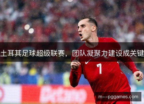 土耳其足球超级联赛,团队凝聚力建设成关键 土耳其足球超级联赛,团队凝聚力建设成关键